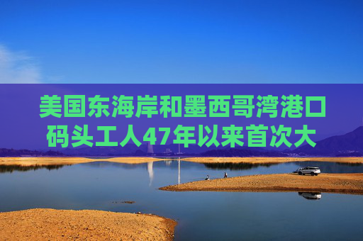 美国东海岸和墨西哥湾港口码头工人47年以来首次大罢工所涉港口总吞吐量占美国贸易总量一半