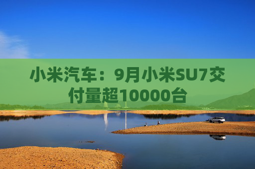 小米汽车：9月小米SU7交付量超10000台