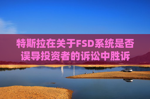 特斯拉在关于FSD系统是否误导投资者的诉讼中胜诉