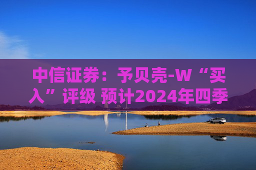 中信证券：予贝壳-W“买入”评级 预计2024年四季度将进入港股通名单  第1张