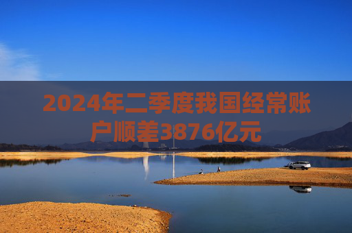 2024年二季度我国经常账户顺差3876亿元