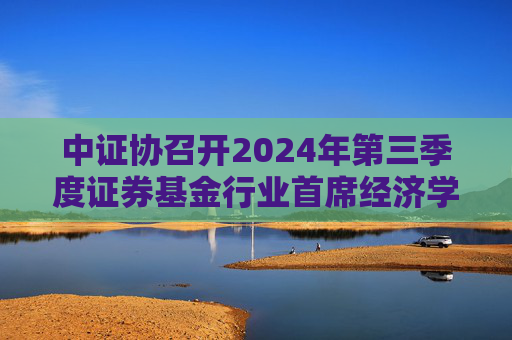 中证协召开2024年第三季度证券基金行业首席经济学家例会