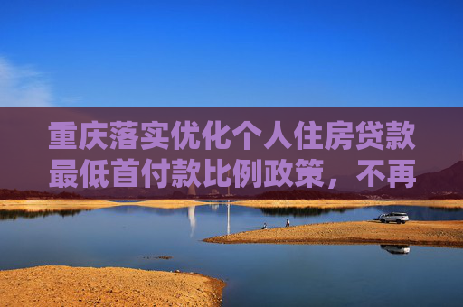 重庆落实优化个人住房贷款最低首付款比例政策，不再区分首套、二套住房