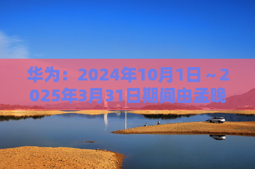 华为：2024年10月1日～2025年3月31日期间由孟晚舟当值轮值董事长