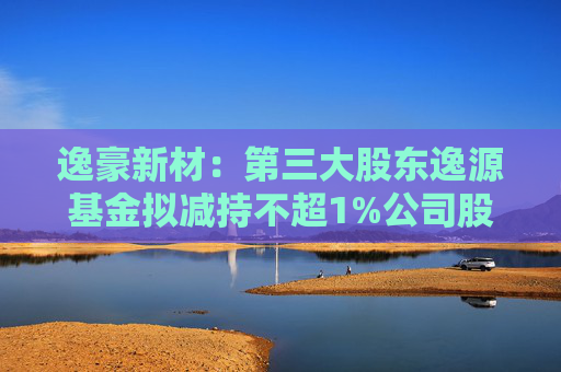 逸豪新材：第三大股东逸源基金拟减持不超1%公司股份  第1张