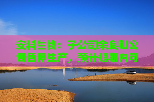 安科生物：子公司余良卿公司暂停生产，预计短期内可完成整改