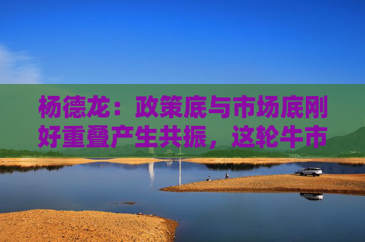 杨德龙：政策底与市场底刚好重叠产生共振，这轮牛市行情可能大超预期  第1张