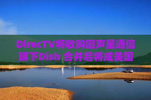 DirecTV将收购回声星通信旗下Dish 合并后将成美国最大付费电视服务商  第1张