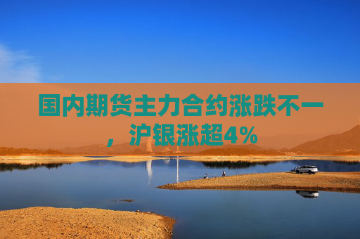 国内期货主力合约涨跌不一，沪银涨超4%