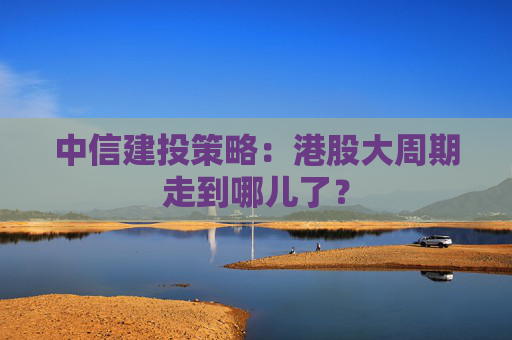 中信建投策略：港股大周期走到哪儿了？