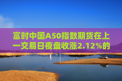 富时中国A50指数期货在上一交易日夜盘收涨2.12%的基础上低开，现涨1.75%