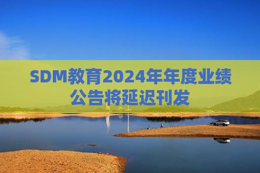 SDM教育2024年年度业绩公告将延迟刊发