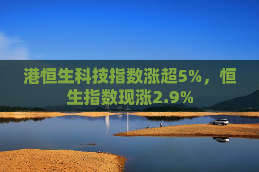 港恒生科技指数涨超5%，恒生指数现涨2.9%