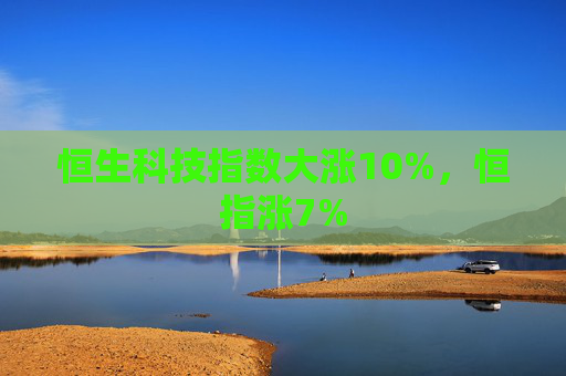 恒生科技指数大涨10%，恒指涨7%