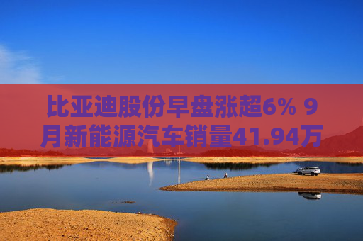 比亚迪股份早盘涨超6% 9月新能源汽车销量41.94万辆