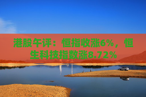 港股午评：恒指收涨6%，恒生科技指数涨8.72%