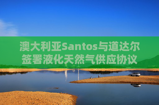 澳大利亚Santos与道达尔签署液化天然气供应协议