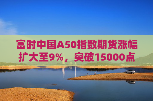 富时中国A50指数期货涨幅扩大至9%，突破15000点