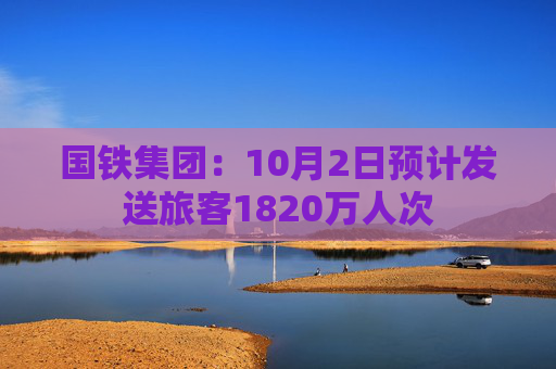 国铁集团：10月2日预计发送旅客1820万人次