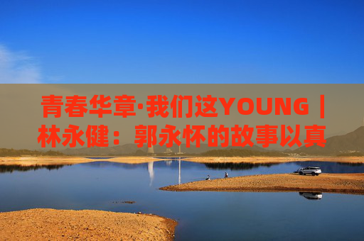 青春华章·我们这YOUNG｜林永健：郭永怀的故事以真情实感打动人心