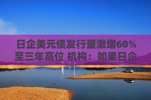 日企美元债发行量激增60%至三年高位 机构：如果日企不投资海外将无法仅靠日本生存下去