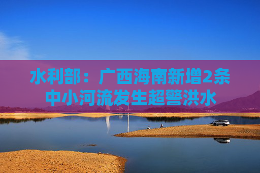 水利部：广西海南新增2条中小河流发生超警洪水  第1张