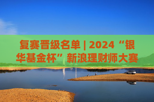 复赛晋级名单 | 2024“银华基金杯”新浪理财师大赛