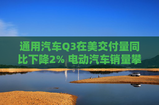 通用汽车Q3在美交付量同比下降2% 电动汽车销量攀升60%创新高  第1张