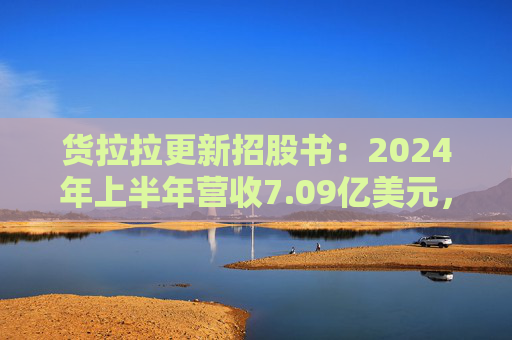 货拉拉更新招股书：2024年上半年营收7.09亿美元，同比增长18.2%