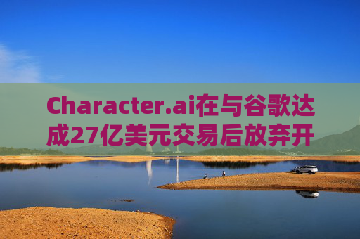 Character.ai在与谷歌达成27亿美元交易后放弃开发AI大模型