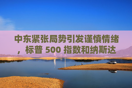 中东紧张局势引发谨慎情绪，标普 500 指数和纳斯达克指数创两周新低