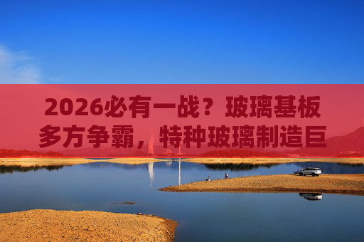 2026必有一战？玻璃基板多方争霸，特种玻璃制造巨头加速拓市