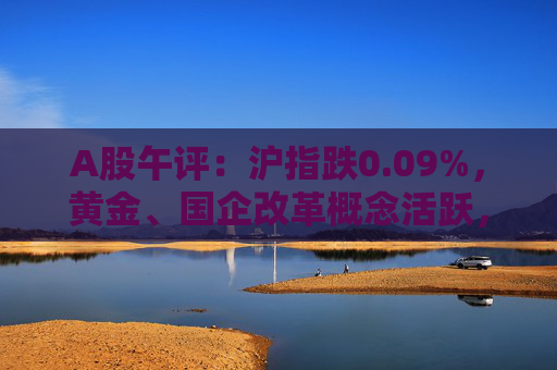 A股午评：沪指跌0.09%，黄金、国企改革概念活跃，白酒股走低