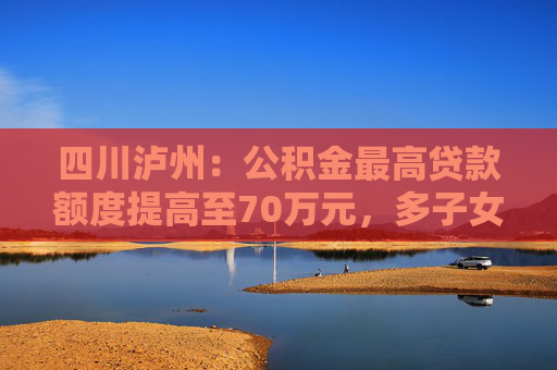 四川泸州：公积金最高贷款额度提高至70万元，多子女家庭上浮15万元