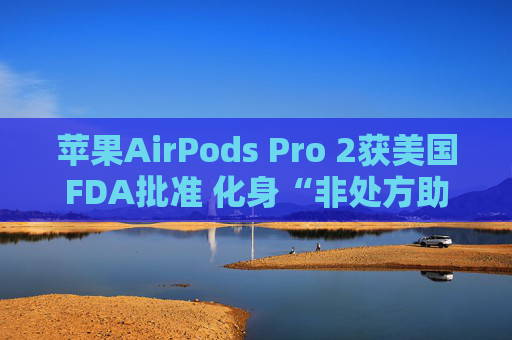 苹果AirPods Pro 2获美国FDA批准 化身“非处方助听器”