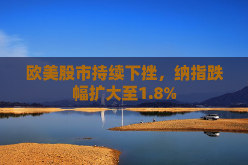 欧美股市持续下挫，纳指跌幅扩大至1.8%