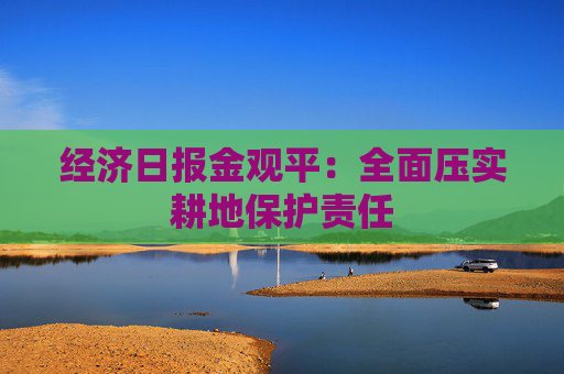 经济日报金观平：全面压实耕地保护责任