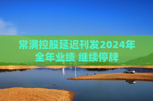 常满控股延迟刊发2024年全年业绩 继续停牌  第1张