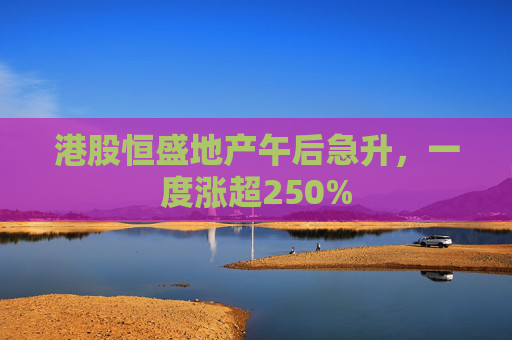 港股恒盛地产午后急升，一度涨超250%  第1张