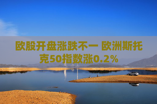 欧股开盘涨跌不一 欧洲斯托克50指数涨0.2%