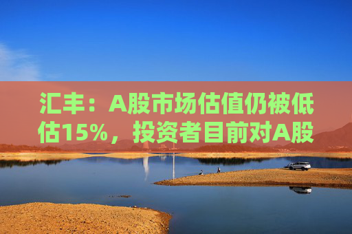 汇丰：A股市场估值仍被低估15%，投资者目前对A股市场的比重偏低230个基点  第1张