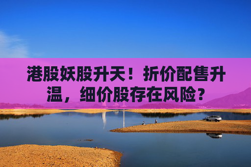 港股妖股升天！折价配售升温，细价股存在风险？