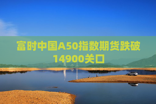 富时中国A50指数期货跌破14900关口