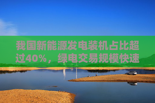 我国新能源发电装机占比超过40%，绿电交易规模快速增长