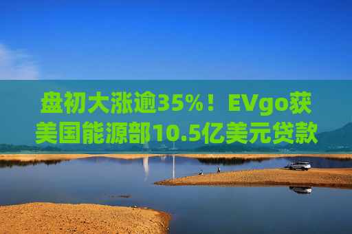 盘初大涨逾35%！EVgo获美国能源部10.5亿美元贷款担保