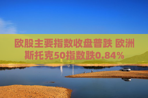 欧股主要指数收盘普跌 欧洲斯托克50指数跌0.84%  第1张