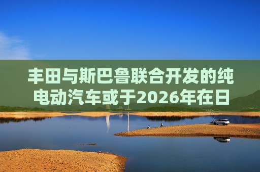 丰田与斯巴鲁联合开发的纯电动汽车或于2026年在日美欧上市