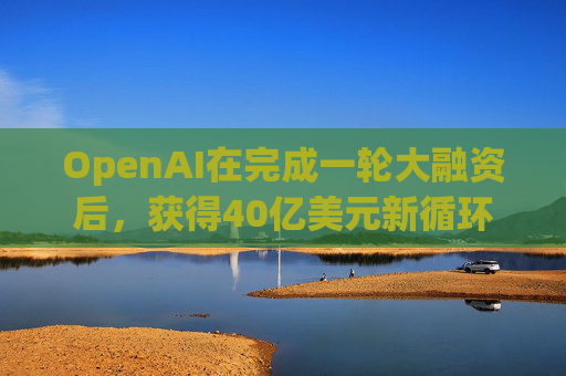 OpenAI在完成一轮大融资后，获得40亿美元新循环信用额度