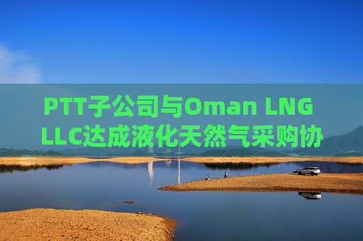 PTT子公司与Oman LNG LLC达成液化天然气采购协议