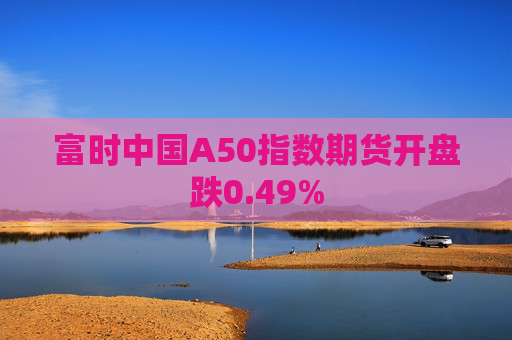 富时中国A50指数期货开盘跌0.49%